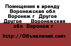Помещения в аренду - Воронежская обл., Воронеж г. Другое » Другое   . Воронежская обл.,Воронеж г.